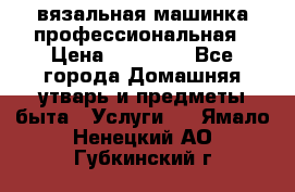 вязальная машинка профессиональная › Цена ­ 15 000 - Все города Домашняя утварь и предметы быта » Услуги   . Ямало-Ненецкий АО,Губкинский г.